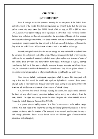 CHAPTER 1
INTRODUCTION
There is strategic as well as economic necessity for nuclear power in the United States
and indeed most of the world. The strategic importance lies primarily in the fact that one large
nuclear power plant saves more than 50,000 barrels of oil per day. At $30 to $40 per barrel
(1982), such a power plant would pay for its capital cost in a few short years. For those countries
that now rely on but do not have oil, or must reduce the importation of foreign oil, these strategic
and economic advantages are obvious. For those countries that are oil exporters, nuclear power
represents an insurance against the day when oil is depleted. A modest start now will assure that
they would not be left behind when the time comes to have to use nuclear technology.
The unit costs per kilowatt-hour for nuclear energy are now comparable to or lower than
the unit costs for coal in most parts of the world. Other advantages are the lack of environmental
problems that are associated with coal or oil-fired power plants and the near absence of issues of
mine safety, labor problems, and transportation bottle-necks. Natural gas is a good, relatively
clean-burning fuel, but it has some availability problems in many countries and should, in any
case, be conserved for small-scale industrial and domestic uses. Thus nuclear power is bound to
become the social choice relative to other societal risks and overall health and safety risks.
Other sources include hydroelectric generation, which is nearly fully developed with
only a few sites left around the world with significant hydroelectric potential. Solar power,
although useful in outer space and domestic space and water heating in some parts of the world,
is not and will not become an economic primary source of electric power.
It is, however, the opinion of many, including this author, that despite these difficulties
the future of large electric-energy generation includes nuclear energy as a primary, if not the
main, source. The signs are already evident in many European and Asian countries such as
France, the United Kingdom, Japan, and the U.S.S.R.
In a power plant technology course, it is therefore necessary to study nuclear energy:
systems. We shall begin in this chapter by covering the energy-generation processes in nuclear
reactors by starting with the structure of the atom and its nucleus and reactions that give rise to
such energy generation. These include fission, fusion, aw different types of neutron-nucleus
interactions and radioactivity.
 