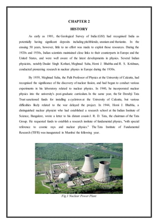 CHAPTER 2
HISTORY
As early as 1901, the Geological Survey of India (GSI) had recognised India as
potentially having significant deposits including pitchblende, uranium and thorianite. In the
ensuing 50 years, however, little to no effort was made to exploit those resources. During the
1920s and 1930s, Indian scientists maintained close links to their counterparts in Europe and the
United States, and were well aware of the latest developments in physics. Several Indian
physicists, notably Daulat Singh Kothari, Meghnad Saha, Homi J. Bhabha and R. S. Krishnan,
conducted pioneering research in nuclear physics in Europe during the 1930s.
By 1939, Meghnad Saha, the Palit Professor of Physics at the University of Calcutta, had
recognised the significance of the discovery of nuclear fission, and had begun to conduct various
experiments in his laboratory related to nuclear physics. In 1940, he incorporated nuclear
physics into the university's post-graduate curriculum. In the same year, the Sir Dorabji Tata
Trust sanctioned funds for installing a cyclotron at the University of Calcutta, but various
difficulties likely related to the war delayed the project. In 1944, Homi J. Bhabha, a
distinguished nuclear physicist who had established a research school at the Indian Institute of
Science, Bangalore, wrote a letter to his distant cousin J. R. D. Tata, the chairman of the Tata
Group. He requested funds to establish a research institute of fundamental physics, "with special
reference to cosmic rays and nuclear physics." The Tata Institute of Fundamental
Research (TIFR) was inaugurated in Mumbai the following year.
Fig.1 Nuclear Power Plant
 