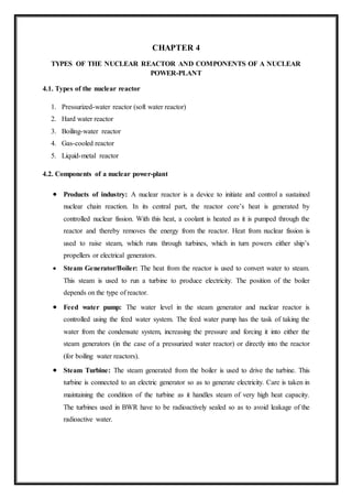 CHAPTER 4
TYPES OF THE NUCLEAR REACTOR AND COMPONENTS OF A NUCLEAR
POWER-PLANT
4.1. Types of the nuclear reactor
1. Pressurized-water reactor (soft water reactor)
2. Hard water reactor
3. Boiling-water reactor
4. Gas-cooled reactor
5. Liquid-metal reactor
4.2. Components of a nuclear power-plant
 Products of industry: A nuclear reactor is a device to initiate and control a sustained
nuclear chain reaction. In its central part, the reactor core’s heat is generated by
controlled nuclear fission. With this heat, a coolant is heated as it is pumped through the
reactor and thereby removes the energy from the reactor. Heat from nuclear fission is
used to raise steam, which runs through turbines, which in turn powers either ship’s
propellers or electrical generators.
 Steam Generator/Boiler: The heat from the reactor is used to convert water to steam.
This steam is used to run a turbine to produce electricity. The position of the boiler
depends on the type of reactor.
 Feed water pump: The water level in the steam generator and nuclear reactor is
controlled using the feed water system. The feed water pump has the task of taking the
water from the condensate system, increasing the pressure and forcing it into either the
steam generators (in the case of a pressurized water reactor) or directly into the reactor
(for boiling water reactors).
 Steam Turbine: The steam generated from the boiler is used to drive the turbine. This
turbine is connected to an electric generator so as to generate electricity. Care is taken in
maintaining the condition of the turbine as it handles steam of very high heat capacity.
The turbines used in BWR have to be radioactively sealed so as to avoid leakage of the
radioactive water.
 