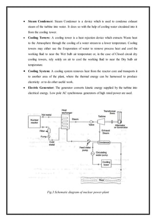  Steam Condenser: Steam Condenser is a device which is used to condense exhaust
steam of the turbine into water. It does so with the help of cooling water circulated into it
from the cooling tower.
 Cooling Towers: A cooling tower is a heat rejection device which extracts Waste heat
to the Atmosphere through the cooling of a water stream to a lower temperature. Cooling
towers may either use the Evaporation of water to remove process heat and cool the
working fluid to near the Wet bulb air temperature or, in the case of Closed circuit dry
cooling towers, rely solely on air to cool the working fluid to near the Dry bulb air
temperature.
 Cooling System: A cooling system removes heat from the reactor core and transports it
to another area of the plant, where the thermal energy can be harnessed to produce
electricity or to do other useful work.
 Electric Generator: The generator converts kinetic energy supplied by the turbine into
electrical energy. Low pole AC synchronous generators of high rated power are used.
Fig.3 Schematic diagram of nuclear power-plant
 