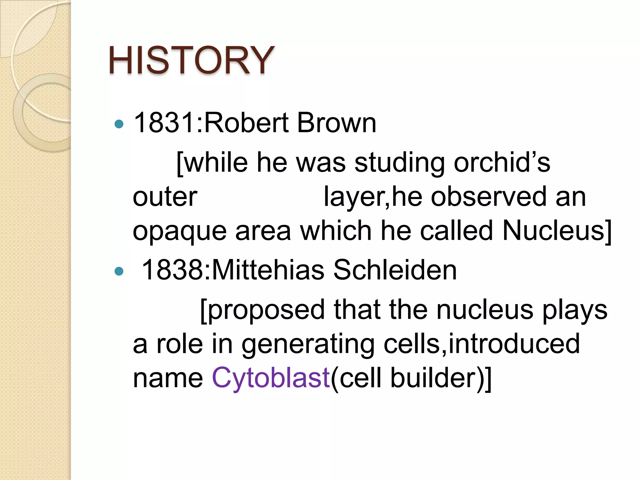HISTORY1831:Robert Brown        [while he was studing orchid’s outer                layer,he observed an opaque area which he called Nucleus] 1838:Mittehias Schleiden           [proposed that the nucleus plays a role in generating cells,introduced name Cytoblast(cell builder)] 