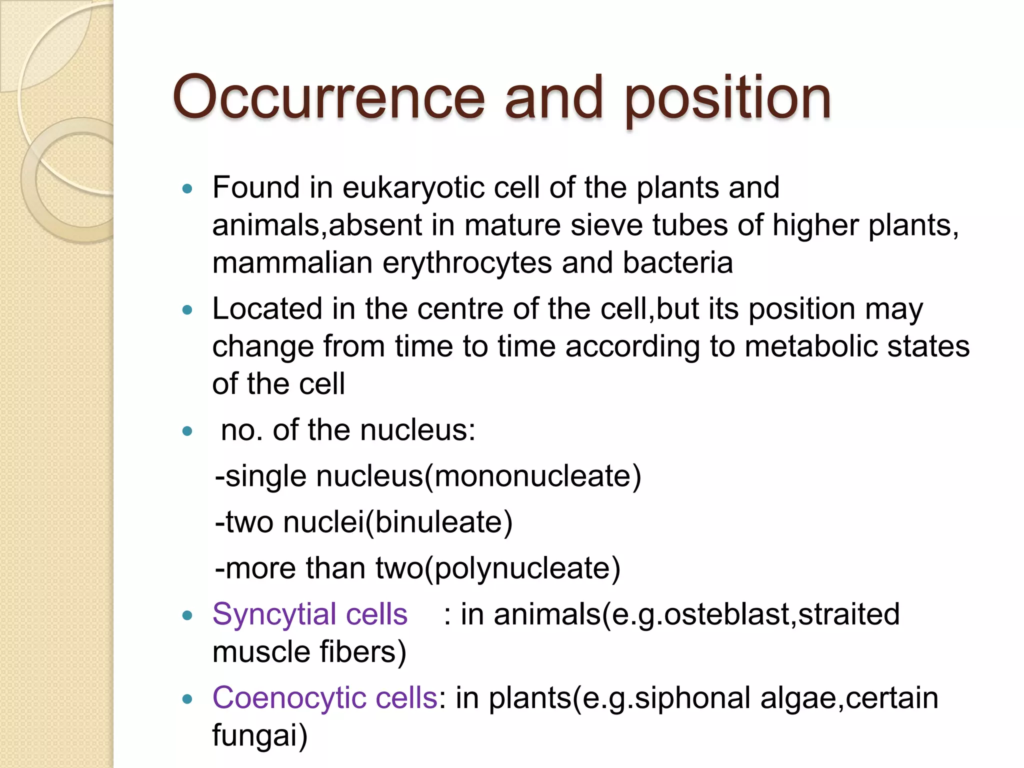 Occurrence and positionFound in eukaryotic cell of the plants and animals,absent in mature sieve tubes of higher plants, mammalian erythrocytes and bacteriaLocated in the centre of the cell,but its position may change from time to time according to metabolic states of the cell no. of the nucleus:    -single nucleus(mononucleate)    -two nuclei(binuleate)    -more than two(polynucleate)Syncytial cells    : in animals(e.g.osteblast,straited muscle fibers) Coenocytic cells: in plants(e.g.siphonalalgae,certainfungai)