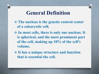 General Definition
 The nucleus is the genetic control center
of a eukaryotic cell.
 In most cells, there is only one nucleus. It
is spherical, and the most prominent part
of the cell, making up 10% of the cell’s
volume.
 It has a unique structure and function
that is essential the cell.
 