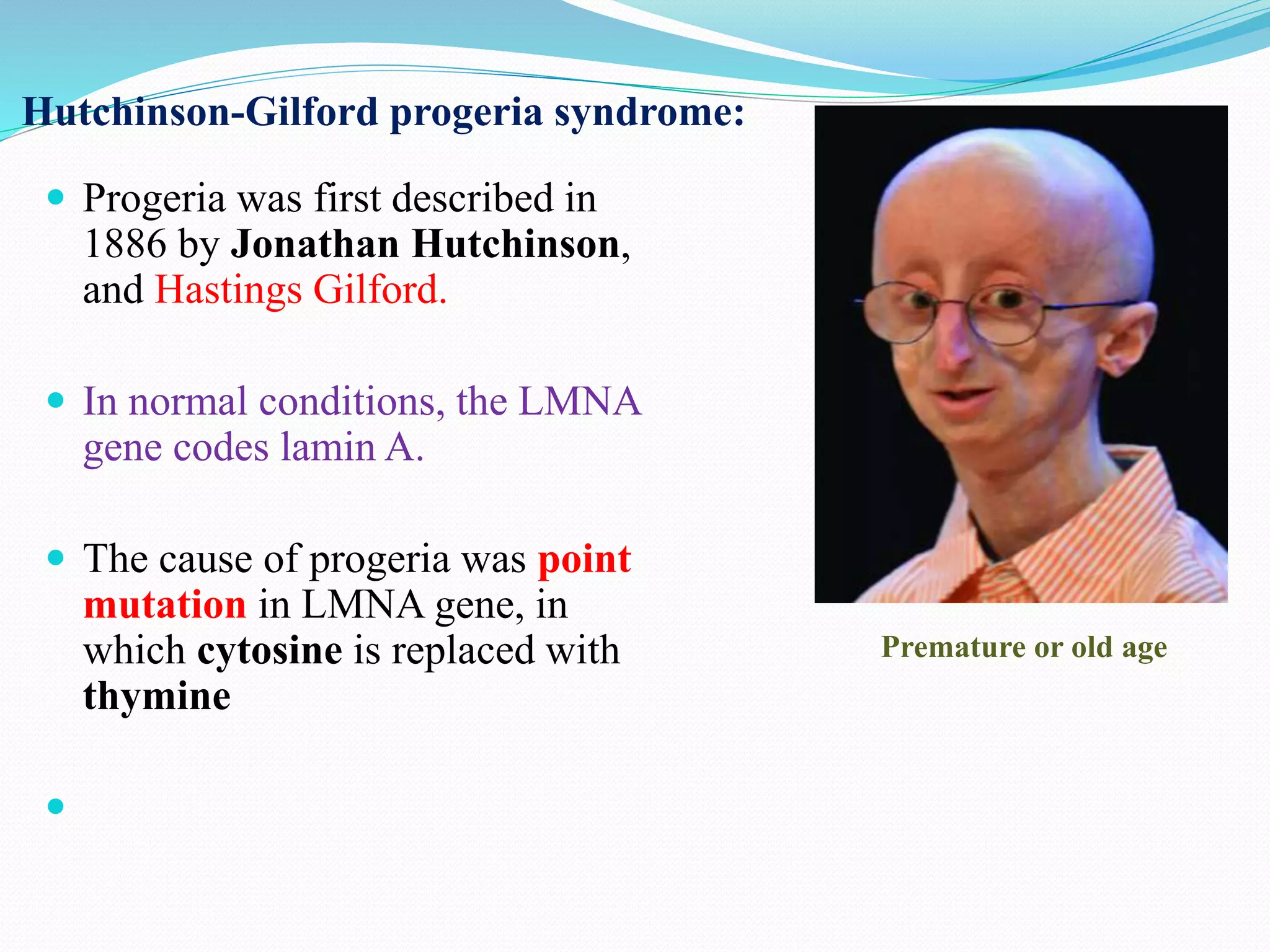 Hutchinson-Gilford progeria syndrome:
 Progeria was first described in
1886 by Jonathan Hutchinson,
and Hastings Gilford.
 In normal conditions, the LMNA
gene codes lamin A.
 The cause of progeria was point
mutation in LMNA gene, in
which cytosine is replaced with
thymine

Premature or old age
 