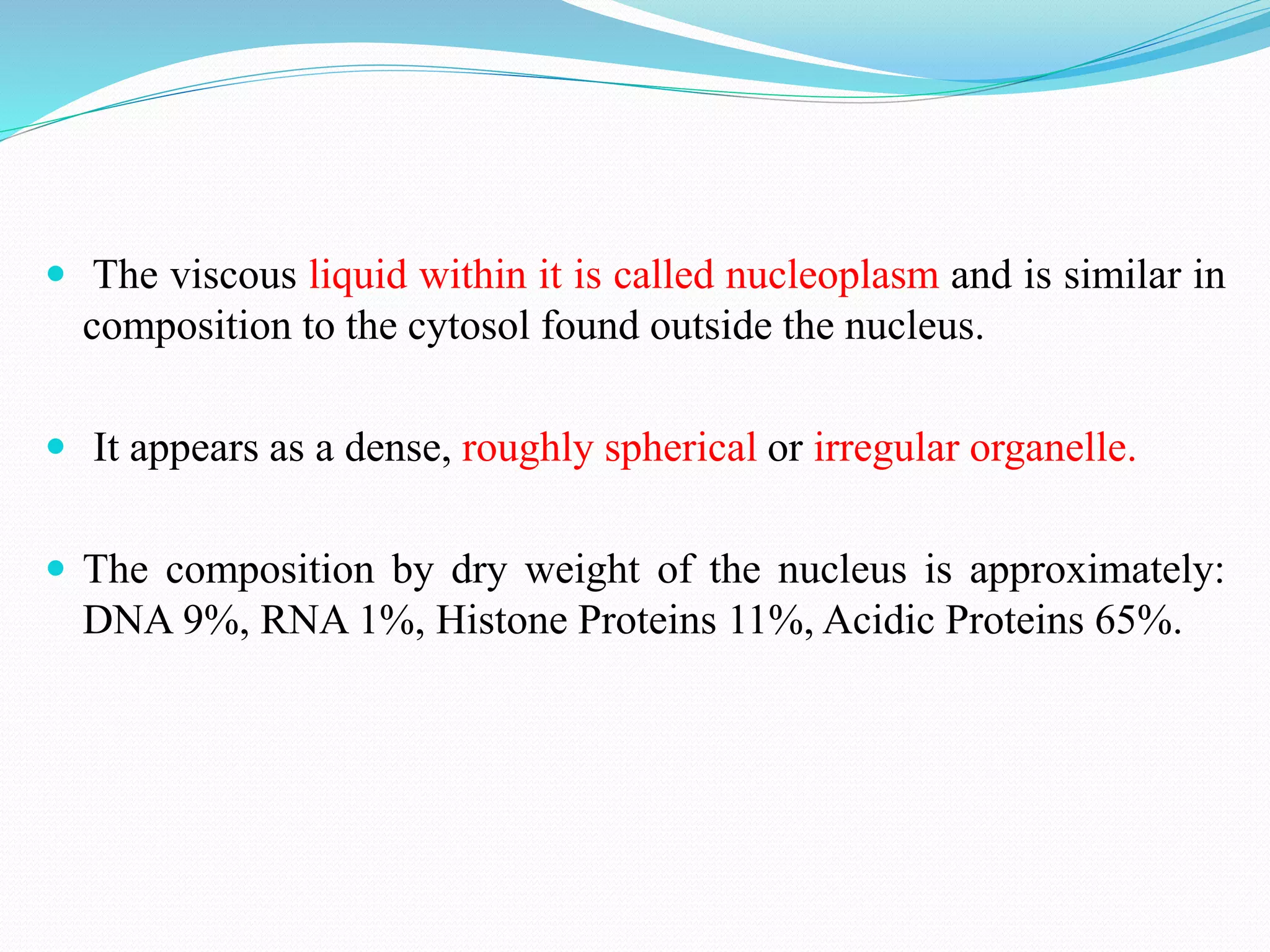  The viscous liquid within it is called nucleoplasm and is similar in
composition to the cytosol found outside the nucleus.
 It appears as a dense, roughly spherical or irregular organelle.
 The composition by dry weight of the nucleus is approximately:
DNA 9%, RNA 1%, Histone Proteins 11%, Acidic Proteins 65%.
 