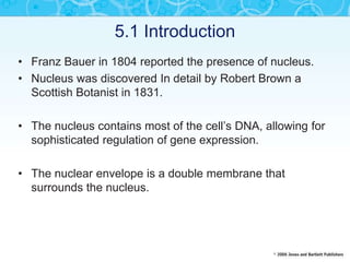 5.1 Introduction
• Franz Bauer in 1804 reported the presence of nucleus.
• Nucleus was discovered In detail by Robert Brown a
Scottish Botanist in 1831.
• The nucleus contains most of the cell’s DNA, allowing for
sophisticated regulation of gene expression.
• The nuclear envelope is a double membrane that
surrounds the nucleus.
 
