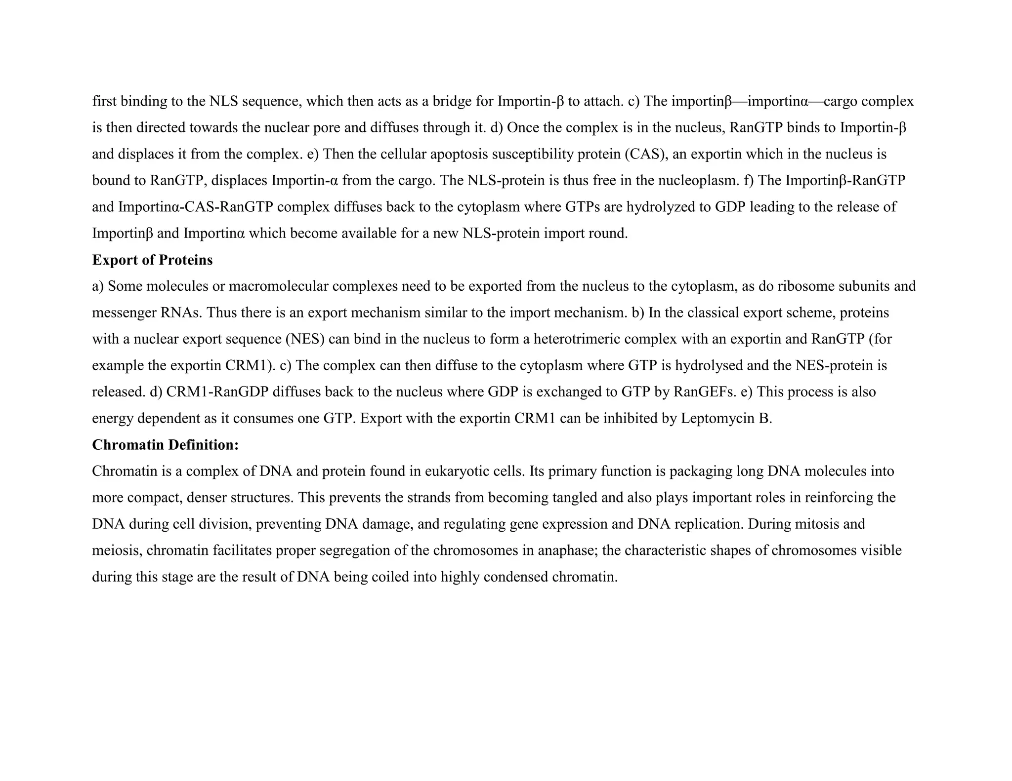 first binding to the NLS sequence, which then acts as a bridge for Importin-β to attach. c) The importinβ—importinα—cargo complex
is then directed towards the nuclear pore and diffuses through it. d) Once the complex is in the nucleus, RanGTP binds to Importin-β
and displaces it from the complex. e) Then the cellular apoptosis susceptibility protein (CAS), an exportin which in the nucleus is
bound to RanGTP, displaces Importin-α from the cargo. The NLS-protein is thus free in the nucleoplasm. f) The Importinβ-RanGTP
and Importinα-CAS-RanGTP complex diffuses back to the cytoplasm where GTPs are hydrolyzed to GDP leading to the release of
Importinβ and Importinα which become available for a new NLS-protein import round.
Export of Proteins
a) Some molecules or macromolecular complexes need to be exported from the nucleus to the cytoplasm, as do ribosome subunits and
messenger RNAs. Thus there is an export mechanism similar to the import mechanism. b) In the classical export scheme, proteins
with a nuclear export sequence (NES) can bind in the nucleus to form a heterotrimeric complex with an exportin and RanGTP (for
example the exportin CRM1). c) The complex can then diffuse to the cytoplasm where GTP is hydrolysed and the NES-protein is
released. d) CRM1-RanGDP diffuses back to the nucleus where GDP is exchanged to GTP by RanGEFs. e) This process is also
energy dependent as it consumes one GTP. Export with the exportin CRM1 can be inhibited by Leptomycin B.
Chromatin Definition:
Chromatin is a complex of DNA and protein found in eukaryotic cells. Its primary function is packaging long DNA molecules into
more compact, denser structures. This prevents the strands from becoming tangled and also plays important roles in reinforcing the
DNA during cell division, preventing DNA damage, and regulating gene expression and DNA replication. During mitosis and
meiosis, chromatin facilitates proper segregation of the chromosomes in anaphase; the characteristic shapes of chromosomes visible
during this stage are the result of DNA being coiled into highly condensed chromatin.
 