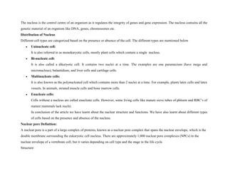 The nucleus is the control centre of an organism as it regulates the integrity of genes and gene expression. The nucleus contains all the
genetic material of an organism like DNA, genes, chromosomes etc.
Distribution of Nucleus
Different cell types are categorized based on the presence or absence of the cell. The different types are mentioned below
 Uninucleate cell:
It is also referred to as monokaryotic cells, mostly plant cells which contain a single nucleus.
 Bi-nucleate cell:
It is also called a dikaryotic cell. It contains two nuclei at a time. The examples are one paramecium (have mega and
micronucleus), balantidium, and liver cells and cartilage cells.
 Multinucleate cells:
It is also known as the polynucleated cell which contains more than 2 nuclei at a time. For example, plants latex cells and latex
vessels. In animals, striated muscle cells and bone marrow cells.
 Enucleate cells:
Cells without a nucleus are called enucleate cells. However, some living cells like mature sieve tubes of phloem and RBC’s of
mature mammals lack nuclei.
In conclusion of the article we have learnt about the nuclear structure and functions. We have also learnt about different types
of cells based on the presence and absence of the nucleus.
Nuclear pore Definition:
A nuclear pore is a part of a large complex of proteins, known as a nuclear pore complex that spans the nuclear envelope, which is the
double membrane surrounding the eukaryotic cell nucleus. There are approximately 1,000 nuclear pore complexes (NPCs) in the
nuclear envelope of a vertebrate cell, but it varies depending on cell type and the stage in the life cycle
Structure:
 