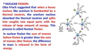 NUCLEAR FISSION:
Otto Frisch suggested that when a heavy
nucleus like uranium is bombarded by a
thermal neutron, the uranium nucleus
absorbed the thermal neutron and splits
into roughly two equal parts with the
release of large amount of energy. This
process is called Nuclear fission.
In nuclear fission the sum of masses
before fission is greater than the sum
of masses after fission; the difference
in mass is released in the form of
energy.
 