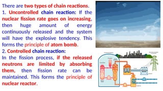 There are two types of chain reactions.
1. Uncontrolled chain reaction: If the
nuclear fission rate goes on increasing,
then huge amount of energy
continuously released and the system
will have the explosive tendency. This
forms the principle of atom bomb.
2. Controlled chain reaction:
In the fission process, if the released
neutrons are limited by absorbing
them, then fission rate can be
maintained. This forms the principle of
nuclear reactor.
 
