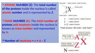 ATOMIC NUMBER (Z): The total number
of the protons inside the nucleus is called
atomic number and is represented by Z.
MASS NUMBER (A): The total number of
protons and neutrons inside the nucleus is
known as mass number and represented
by A.
Number of neutrons = n = A – Z
 