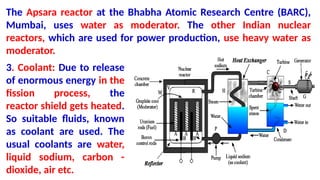 The Apsara reactor at the Bhabha Atomic Research Centre (BARC),
Mumbai, uses water as moderator. The other Indian nuclear
reactors, which are used for power production, use heavy water as
moderator.
3. Coolant: Due to release
of enormous energy in the
fission process, the
reactor shield gets heated.
So suitable fluids, known
as coolant are used. The
usual coolants are water,
liquid sodium, carbon -
dioxide, air etc.
 