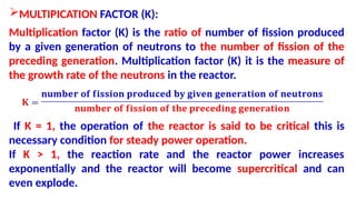 MULTIPICATION FACTOR (K):
Multiplication factor (K) is the ratio of number of fission produced
by a given generation of neutrons to the number of fission of the
preceding generation. Multiplication factor (K) it is the measure of
the growth rate of the neutrons in the reactor.
If K = 1, the operation of the reactor is said to be critical this is
necessary condition for steady power operation.
If K > 1, the reaction rate and the reactor power increases
exponentially and the reactor will become supercritical and can
even explode.
 
