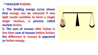 NUCLEAR FUSION:
1. The binding energy curve shows
that energy can be released if two
light nuclei combine to form a single
larger nucleus, a process called
nuclear fusion.
2. The sum of masses after fusion is
less than sum of masses before fusion;
the difference in masses is appeared
as fusion energy.
 