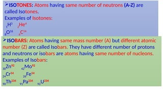ISOTONES: Atoms having same number of neutrons (A-Z) are
called Isotones.
Examples of Isotones:
1
H3
2
He4
8
O16
6
C14
ISOBARS: Atoms having same mass number (A) but different atomic
number (Z) are called Isobars. They have different number of protons
and neutrons or isobars are atoms having same number of nucleons.
Examples of Isobars:
30
Zn92
42
Mo92
24
Cr54
26
Fe54
90
Th234
91
Pa234
92
U234
 