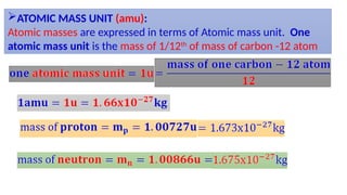ATOMIC MASS UNIT (amu):
Atomic masses are expressed in terms of Atomic mass unit. One
atomic mass unit is the mass of 1/12th
of mass of carbon -12 atom
 
