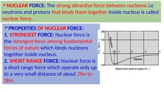 NUCLEAR FORCE: The strong attractive force between nucleons i,e
neutrons and protons that binds them together inside nucleus is called
nuclear force.
PROPERTIES OF NUCLEAR FORCE:
1. STRONGEST FORCE: Nuclear force is
the strongest force among fundamental
forces of nature which binds nucleons
together inside nucleus.
2. SHORT RANGE FORCE: Nuclear force is
a short range force which operate only up
to a very small distance of about 2fm to
3fm
 