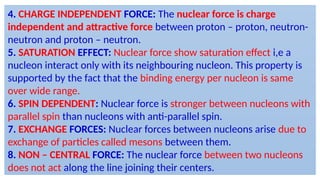 4. CHARGE INDEPENDENT FORCE: The nuclear force is charge
independent and attractive force between proton – proton, neutron-
neutron and proton – neutron.
5. SATURATION EFFECT: Nuclear force show saturation effect i,e a
nucleon interact only with its neighbouring nucleon. This property is
supported by the fact that the binding energy per nucleon is same
over wide range.
6. SPIN DEPENDENT: Nuclear force is stronger between nucleons with
parallel spin than nucleons with anti-parallel spin.
7. EXCHANGE FORCES: Nuclear forces between nucleons arise due to
exchange of particles called mesons between them.
8. NON – CENTRAL FORCE: The nuclear force between two nucleons
does not act along the line joining their centers.
 