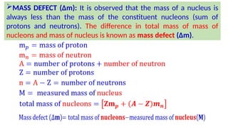 MASS DEFECT (∆m): It is observed that the mass of a nucleus is
always less than the mass of the constituent nucleons (sum of
protons and neutrons). The difference in total mass of mass of
nucleons and mass of nucleus is known as mass defect (∆m).
 