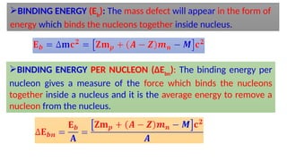 BINDING ENERGY (Eb
): The mass defect will appear in the form of
energy which binds the nucleons together inside nucleus.
BINDING ENERGY PER NUCLEON (∆Ebn
): The binding energy per
nucleon gives a measure of the force which binds the nucleons
together inside a nucleus and it is the average energy to remove a
nucleon from the nucleus.
 