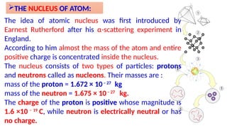 THE NUCLEUS OF ATOM:
The idea of atomic nucleus was first introduced by
Earnest Rutherford after his α-scattering experiment in
England.
According to him almost the mass of the atom and entire
positive charge is concentrated inside the nucleus.
The nucleus consists of two types of particles: protons
and neutrons called as nucleons. Their masses are :
mass of the proton = 1.672 × 10– 27
kg
mass of the neutron = 1.675 × 10– 27
kg.
The charge of the proton is positive whose magnitude is
1.6 ×10 – 19
C, while neutron is electrically neutral or has
no charge.
 