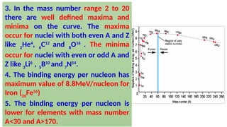 3. In the mass number range 2 to 20
there are well defined maxima and
minima on the curve. The maxima
occur for nuclei with both even A and Z
like 2
He4
, 6
C12
and 8
O16
. The minima
occur for nuclei with even or odd A and
Z like 3
Li6
, 5
B10
and 7
N14
.
4. The binding energy per nucleon has
maximum value of 8.8MeV/nucleon for
Iron (26
Fe56
)
5. The binding energy per nucleon is
lower for elements with mass number
A<30 and A>170.
 