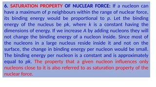 6. SATURATION PROPERTY OF NUCLEAR FORCE: If a nucleon can
have a maximum of p neighbours within the range of nuclear force,
its binding energy would be proportional to p. Let the binding
energy of the nucleus be pk, where k is a constant having the
dimensions of energy. If we increase A by adding nucleons they will
not change the binding energy of a nucleon inside. Since most of
the nucleons in a large nucleus reside inside it and not on the
surface, the change in binding energy per nucleon would be small.
The binding energy per nucleon is a constant and is approximately
equal to pk. The property that a given nucleon influences only
nucleons close to it is also referred to as saturation property of the
nuclear force.
 
