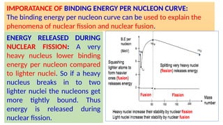 IMPORATANCE OF BINDING ENERGY PER NUCLEON CURVE:
The binding energy per nucleon curve can be used to explain the
phenomena of nuclear fission and nuclear fusion.
ENERGY RELEASED DURING
NUCLEAR FISSION: A very
heavy nucleus lower binding
energy per nucleon compared
to lighter nuclei. So if a heavy
nucleus breaks in to two
lighter nuclei the nucleons get
more tightly bound. Thus
energy is released during
nuclear fission.
 