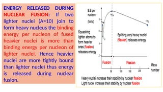 ENERGY RELEASED DURING
NUCLEAR FUSION: If two
lighter nuclei (A≈10) join to
form heavy nucleus the binding
energy per nucleon of fused
heavier nuclei is more than
binding energy per nucleon of
lighter nuclei. Hence heavier
nuclei are more tightly bound
than lighter nuclei thus energy
is released during nuclear
fusion.
 