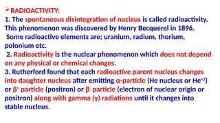 RADIOACTIVITY:
1. The spontaneous disintegration of nucleus is called radioactivity.
This phenomenon was discovered by Henry Becquerel in 1896.
Some radioactive elements are; uranium, radium, thorium,
polonium etc.
2. Radioactivity is the nuclear phenomenon which does not depend
on any physical or chemical changes.
3. Rutherford found that each radioactive parent nucleus changes
into daughter nucleus after emitting α-particle (He nucleus or He+2
)
or β+
particle (positron) or β-
particle (electron of nuclear origin or
positron) along with gamma (γ) radiations until it changes into
stable nucleus.
 