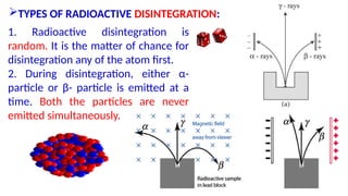 TYPES OF RADIOACTIVE DISINTEGRATION:
1. Radioactive disintegration is
random. It is the matter of chance for
disintegration any of the atom first.
2. During disintegration, either α-
particle or β- particle is emitted at a
time. Both the particles are never
emitted simultaneously.
 