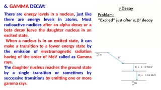6. GAMMA DECAY:
There are energy levels in a nucleus, just like
there are energy levels in atoms. Most
radioactive nuclides after an alpha decay or a
beta decay leave the daughter nucleus in an
excited state.
When a nucleus is in an excited state, it can
make a transition to a lower energy state by
the emission of electromagnetic radiation
having of the order of MeV called as Gamma
rays.
The daughter nucleus reaches the ground state
by a single transition or sometimes by
successive transitions by emitting one or more
gamma rays.
 