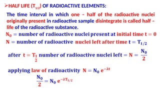 HALF LIFE (T1/2
) OF RADIOACTIVE ELEMENTS:
The time interval in which one – half of the radioactive nuclei
originally present in radioactive sample disintegrate is called half –
life of the radioactive substance.
 
