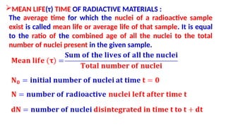 MEAN LIFE(τ) TIME OF RADIACTIVE MATERIALS :
The average time for which the nuclei of a radioactive sample
exist is called mean life or average life of that sample. It is equal
to the ratio of the combined age of all the nuclei to the total
number of nuclei present in the given sample.
 