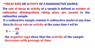 DECAY RATE OR ACTIVITY OF A RADIAOACTIVE SAMPLE:
The rate of decay or activity of a sample is defined as number of
radioactive disintegrations taking place per second in the
radioactive sample.
 