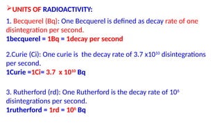 UNITS OF RADIOACTIVITY:
1. Becquerel (Bq): One Becquerel is defined as decay rate of one
disintegration per second.
1becquerel = 1Bq = 1decay per second
2.Curie (Ci): One curie is the decay rate of 3.7 x1010
disintegrations
per second.
1Curie =1Ci= 3.7 x 1010
Bq
3. Rutherford (rd): One Rutherford is the decay rate of 106
disintegrations per second.
1rutherford = 1rd = 106
Bq
 