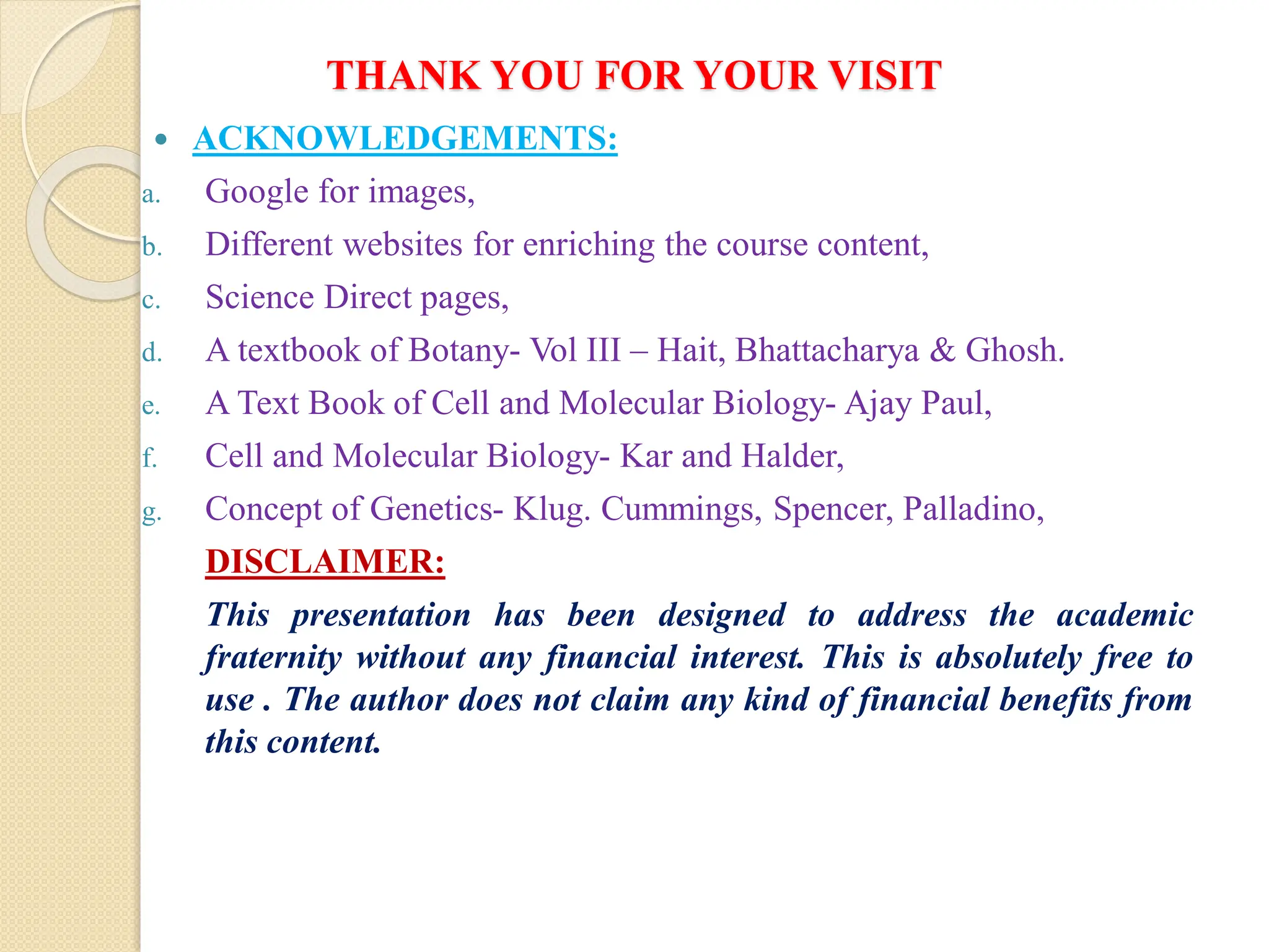 THANK YOU FOR YOUR VISIT
 ACKNOWLEDGEMENTS:
a. Google for images,
b. Different websites for enriching the course content,
c. Science Direct pages,
d. A textbook of Botany- Vol III – Hait, Bhattacharya & Ghosh.
e. A Text Book of Cell and Molecular Biology- Ajay Paul,
f. Cell and Molecular Biology- Kar and Halder,
g. Concept of Genetics- Klug. Cummings, Spencer, Palladino,
DISCLAIMER:
This presentation has been designed to address the academic
fraternity without any financial interest. This is absolutely free to
use . The author does not claim any kind of financial benefits from
this content.
 