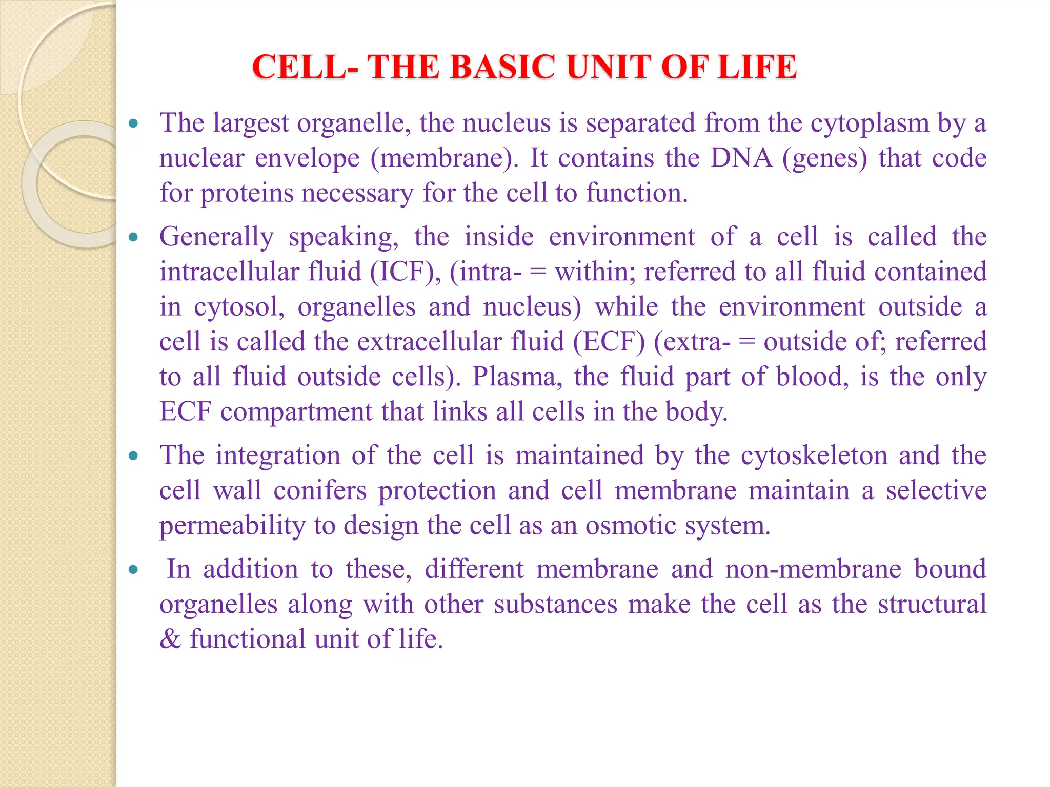 CELL- THE BASIC UNIT OF LIFE
 The largest organelle, the nucleus is separated from the cytoplasm by a
nuclear envelope (membrane). It contains the DNA (genes) that code
for proteins necessary for the cell to function.
 Generally speaking, the inside environment of a cell is called the
intracellular fluid (ICF), (intra- = within; referred to all fluid contained
in cytosol, organelles and nucleus) while the environment outside a
cell is called the extracellular fluid (ECF) (extra- = outside of; referred
to all fluid outside cells). Plasma, the fluid part of blood, is the only
ECF compartment that links all cells in the body.
 The integration of the cell is maintained by the cytoskeleton and the
cell wall conifers protection and cell membrane maintain a selective
permeability to design the cell as an osmotic system.
 In addition to these, different membrane and non-membrane bound
organelles along with other substances make the cell as the structural
& functional unit of life.
 