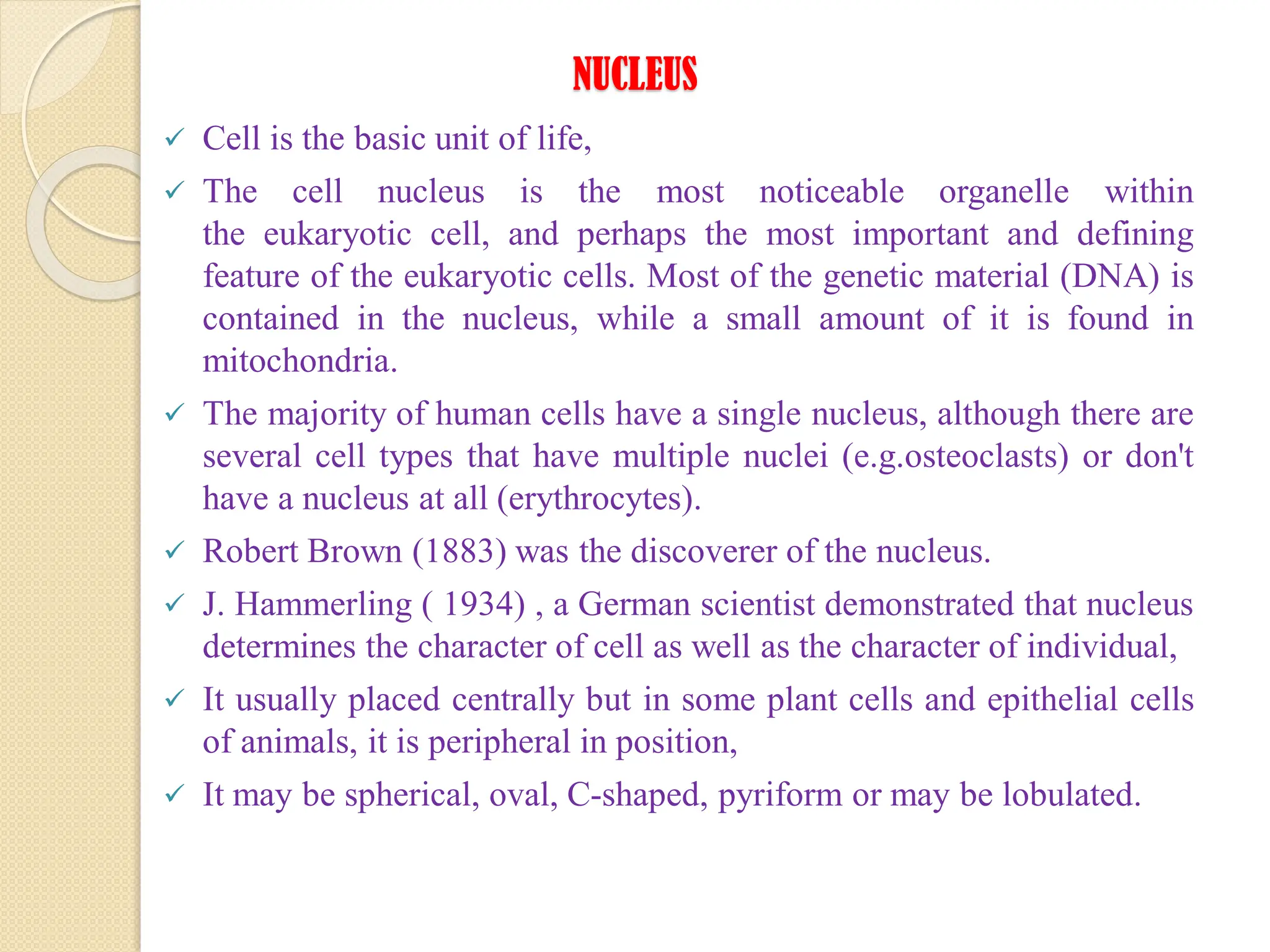 NUCLEUS
 Cell is the basic unit of life,
 The cell nucleus is the most noticeable organelle within
the eukaryotic cell, and perhaps the most important and defining
feature of the eukaryotic cells. Most of the genetic material (DNA) is
contained in the nucleus, while a small amount of it is found in
mitochondria.
 The majority of human cells have a single nucleus, although there are
several cell types that have multiple nuclei (e.g.osteoclasts) or don't
have a nucleus at all (erythrocytes).
 Robert Brown (1883) was the discoverer of the nucleus.
 J. Hammerling ( 1934) , a German scientist demonstrated that nucleus
determines the character of cell as well as the character of individual,
 It usually placed centrally but in some plant cells and epithelial cells
of animals, it is peripheral in position,
 It may be spherical, oval, C-shaped, pyriform or may be lobulated.
 