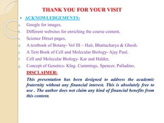 THANK YOU FOR YOUR VISIT
 ACKNOWLEDGEMENTS:
a. Google for images,
b. Different websites for enriching the course content,
c. Science Direct pages,
d. A textbook of Botany- Vol III – Hait, Bhattacharya & Ghosh.
e. A Text Book of Cell and Molecular Biology- Ajay Paul,
f. Cell and Molecular Biology- Kar and Halder,
g. Concept of Genetics- Klug. Cummings, Spencer, Palladino,
DISCLAIMER:
This presentation has been designed to address the academic
fraternity without any financial interest. This is absolutely free to
use . The author does not claim any kind of financial benefits from
this content.
 