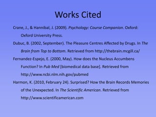 Works Cited cont.New Way To Fight Cocaine Addiction Discovered. (2009, April 2). Science Daily. Retrieved from University of California - Irvine website: http://www.sciencedaily.comScientists Discover Alterations in Brain’s Reward System Related to Attention-Deficit/‌hyperactivity Disorder. (n.d.). Science Daily. Retrieved from Universitat Autònoma de Barcelona website: http://www.sciencedaily.comSinger, E. (2007, April 26). Brain Electrodes Help Treat Depression. In Technology Review. Retrieved from Massachusetts Institute of Technology website: http://technologyreview.comSurprise! Neural Mechanism May Underlie an Enhanced Memory for the Unexpected. (2010, February 25). Science Daily.