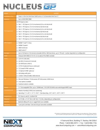 Model                                                                               AX58C
Available CPUs      Quad– or Six-Core Intel Xeon 5600 series or 1st Generation Intel Core i7

Memory              Up to 24GB DDR3 RAM

                 (7) PCI Express slots:
                  Slot 1 - PCI Express 2.0 x16 mechanical (x16 or x8 electrical)
                  Slot 2 - PCI Express 2.0 x16 mechanical (x8 electrical)
                  Slot 3 - PCI Express 2.0 x16 mechanical (x16 or x8 electrical)
PCI Expansion
                  Slot 4 - PCI Express 2.0 x16 mechanical (x8 electrical)
                  Slot 5 - PCI Express 2.0 x16 mechanical (x16 or x8 electrical)
                  Slot 6 - PCI Express 2.0 x16 mechanical (x8 electrical)
                  Slot 7 - PCI Express 2.0 x16 mechanical (x16 or x8 electrical)

GPU Support       NVIDIA® Tesla™ C-Class
                  NVIDIA® Quadro®
                  AMD FireStream
                  AMD FirePro™

Storage             Up to (14) fixed or (12) internal removable SATA or SAS hard drives, up to 1TB each - number dependent on configuration

RAID                Onboard SATA RAID 0/1/5/10, or via add-on PCIe RAID controller

Ports             (2) RJ-45 LAN (GbE)
                  (6) USB 2.0 external (3 internal)
                  (2) eSATA ports (3Gb/s)
                  (1) PS/2 keyboard/mouse combo port
                  (1) Coaxial S/PDIF audio out,
                  (1) Optical S/PDIF audio out
                  (6) Analog audio jacks
                  (1) IEEE-1394a (FireWire 400) internal

OS                Microsoft Windows 7 Professional, XP Professional, 2008 Server
                  Linux options available
                  Dual-boot options available

Power               2+1 hot-swappable PSUs, up to 1300W load, 110/220V 50/60Hz auto-switching or 48VDC input

Environmental     Relative humidity (5-95%) non-condensing
                  Operating: 5°C–40°C / 41°F–104°F. Non-Operating: -40°C–65°C, -40°F–149°F

Regulations        FCC Class A, and CE. Certified TUV

Physical           16.75" (W) x 17.37" (H) x 5.80" (D), 17-22 lbs. (depending on configuration)

Add-Ons            Optional rolling soft case or rugged hard case available.

Warranty           1 year parts and labor; 2nd and 3rd year warranties available




                                                                                     This document is for informational purposes only. Updates and changes can occur without notice. All logos, trademarks,
                                                                                         and service marks are the property of their respective owners. Copyright © 2012 NextComputing all rights reserved.
                                                                                                                                                                                 Rev 1.0c – 03/12



                                                                                             4 Townsend West, Building 17, Nashua, NH 03063
                                                                                           Phone: 1 (603) 886-3874 • Fax: 1 (603) 886-1736
                                                                                        www.NextComputing.com • sales@Nextcomputing.com
 
