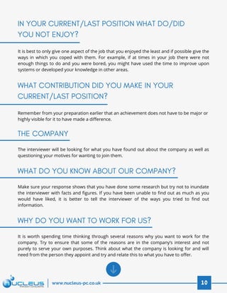 It is best to only give one aspect of the job that you enjoyed the least and if possible give the
ways in which you coped with them. For example, if at times in your job there were not
enough things to do and you were bored, you might have used the time to improve upon
systems or developed your knowledge in other areas.
Remember from your preparation earlier that an achievement does not have to be major or
highly visible for it to have made a difference.
IN YOUR CURRENT/LAST POSITION WHAT DO/DID
YOU NOT ENJOY?
WHAT CONTRIBUTION DID YOU MAKE IN YOUR
CURRENT/LAST POSITION?
10www.nucleus-pc.co.uk
The interviewer will be looking for what you have found out about the company as well as
questioning your motives for wanting to join them.
Make sure your response shows that you have done some research but try not to inundate
the interviewer with facts and figures. If you have been unable to find out as much as you
would have liked, it is better to tell the interviewer of the ways you tried to find out
information.
It is worth spending time thinking through several reasons why you want to work for the
company. Try to ensure that some of the reasons are in the company’s interest and not
purely to serve your own purposes. Think about what the company is looking for and will
need from the person they appoint and try and relate this to what you have to offer.
THE COMPANY
WHAT DO YOU KNOW ABOUT OUR COMPANY?
WHY DO YOU WANT TO WORK FOR US?
 