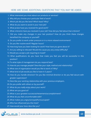 What interested you most about our products or services?
Why did you choose your particular field of work?
Which job did you like best? Which least? Why?  
What do you want to avoid in your next job?
What praise have you received for good work?
What criticisms have you received in your job? How did you feel about that criticism?
Did you make any changes in your last position? How do you think these changes
benefited the company or yourself?
Do you prefer to work under pressure or in a more relaxed environment?
Do you like routine work? Regular hours?
How long have you been looking for work? How have you gone about it?
Are you willing to relocate? Would this cause you any undue difficulty?
Would you accept a job requiring to travel?
What qualifications do you have that make you feel you will be successful in this
position?
To what style of management do you respond best?
How do you manage people? Describe your style, method and relationship?
What size of organisation would you like to work in? Why?
What kind of job would you like to have in 5 years?
How do you handle direction? Do you like minimal direction or do you feel secure with
greater supervision?
Describe your working relationship with your previous employers.
Do you prefer with others or by yourself?
What do you really enjoy about your work?
What are you good at?
What is your greatest success/achievement/accomplishment?
What do you feel uncomfortable with?
What makes you angry/annoyed/furious/upset?
Who has influenced you the most?
How would your boss describe you?
1.
2.
3.
4.
5.
6.
7.
8.
9.
10.
11.
12.
13.
14.
15.
16.
17.
18.
19.
20.
21.
22.
23.
24.
25.
26.
27.
HERE ARE SOME ADDITIONAL QUESTIONS THAT YOU MAY BE ASKED.
13www.nucleus-pc.co.uk
 