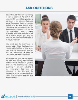 ASK QUESTIONS
14www.nucleus-pc.co.uk
You will usually have an opportunity
to ask questions at the end of the
interview if it has not been possible to
ask them as the interview has gone
along. Remember that the interview
should be a two way process which
means that it is just as important for
you to obtain information as it is for
the interviewer. Without asking
questions, if a further interview or the
job is offered to you, you may not
have all the relevant information to
make your decision.
 
You could ask the interviewer to
expand upon things that have been
mentioned in brief or to cover areas
that have not been raised. You can
also use this time to ask about the
next step in the selection process.
 
What questions you ask will depend
on what has already been covered
and how much information you had
prior to the interview. By asking
questions you are demonstrating to
the interviewer that you are
interested in the job and the
company and that you want to know
more. The questions attached give
you some ideas.
 