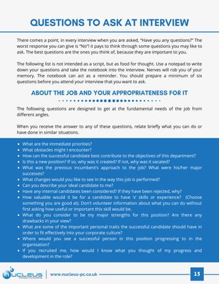 QUESTIONS TO ASK AT INTERVIEW
ABOUT THE JOB AND YOUR APPROPRIATENESS FOR IT
15www.nucleus-pc.co.uk
There comes a point, in every interview when you are asked, “Have you any questions?” The
worst response you can give is “No”! it pays to think through some questions you may like to
ask. The best questions are the ones you think of, because they are important to you.
 
The following list is not intended as a script, but as food for thought. Use a notepad to write
down your questions and take the notebook into the interview. Nerves will rob you of your
memory. The notebook can act as a reminder. You should prepare a minimum of six
questions before you attend your interview that you want to ask.
The following questions are designed to get at the fundamental needs of the job from
different angles.
 
When you receive the answer to any of these questions, relate briefly what you can do or
have done in similar situations.
What are the immediate priorities?
What obstacles might I encounter?
How can the successful candidate best contribute to the objectives of this department?
Is this a new position? If so, why was it created? If not, why was it vacated?
What was the previous incumbent’s approach to the job? What were his/her major
successes?
What changes would you like to see in the way this job is performed?
Can you describe your ideal candidate to me?
Have any internal candidates been considered? If they have been rejected, why?
How valuable would it be for a candidate to have ‘x’ skills or experience? (Choose
something you are good at). Don’t volunteer information about what you can do without
first asking how useful or important this skill would be.
What do you consider to be my major strengths for this position? Are there any
drawbacks in your view?
What are some of the important personal traits the successful candidate should have in
order to fit effectively into your corporate culture?
Where would you see a successful person in this position progressing to in the
organisation?
If you recruited me, how would I know what you thought of my progress and
development in the role?
 