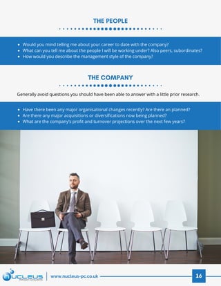THE PEOPLE
THE COMPANY
16www.nucleus-pc.co.uk
Would you mind telling me about your career to date with the company?
What can you tell me about the people I will be working under? Also peers, subordinates?
How would you describe the management style of the company?
Have there been any major organisational changes recently? Are there an planned?
Are there any major acquisitions or diversifications now being planned?
What are the company’s profit and turnover projections over the next few years?
Generally avoid questions you should have been able to answer with a little prior research.
 
