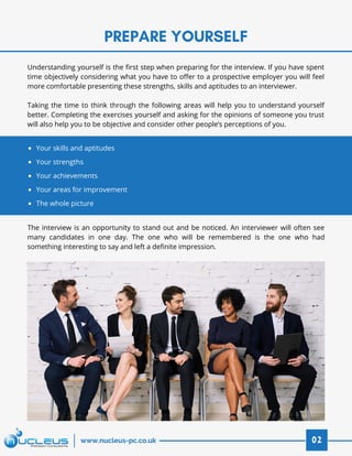 PREPARE YOURSELF
02www.nucleus-pc.co.uk
Understanding yourself is the first step when preparing for the interview. If you have spent
time objectively considering what you have to offer to a prospective employer you will feel
more comfortable presenting these strengths, skills and aptitudes to an interviewer.
 
Taking the time to think through the following areas will help you to understand yourself
better. Completing the exercises yourself and asking for the opinions of someone you trust
will also help you to be objective and consider other people’s perceptions of you.
The interview is an opportunity to stand out and be noticed. An interviewer will often see
many candidates in one day. The one who will be remembered is the one who had
something interesting to say and left a definite impression.
Your skills and aptitudes
Your strengths
Your achievements
Your areas for improvement
The whole picture
 