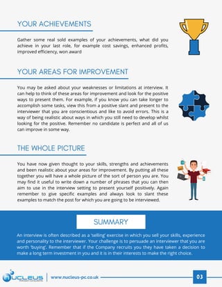 You may be asked about your weaknesses or limitations at interview. It
can help to think of these areas for improvement and look for the positive
ways to present them. For example, if you know you can take longer to
accomplish some tasks, view this from a positive slant and present to the
interviewer that you are conscientious and like to avoid errors. This is a
way of being realistic about ways in which you still need to develop whilst
looking for the positive. Remember no candidate is perfect and all of us
can improve in some way.
You have now given thought to your skills, strengths and achievements
and been realistic about your areas for improvement. By putting all these
together you will have a whole picture of the sort of person you are. You
may find it useful to write down a number of phrases that you can then
aim to use in the interview setting to present yourself positively. Again
remember to give specific examples and always look to slant these
examples to match the post for which you are going to be interviewed.
An interview is often described as a ‘selling’ exercise in which you sell your skills, experience
and personality to the interviewer. Your challenge is to persuade an interviewer that you are
worth ‘buying’. Remember that if the Company recruits you they have taken a decision to
make a long term investment in you and it is in their interests to make the right choice.
YOUR ACHIEVEMENTS
YOUR AREAS FOR IMPROVEMENT
THE WHOLE PICTURE
Gather some real sold examples of your achievements, what did you
achieve in your last role, for example cost savings, enhanced profits,
improved efficiency, won award
03www.nucleus-pc.co.uk
SUMMARY
 
