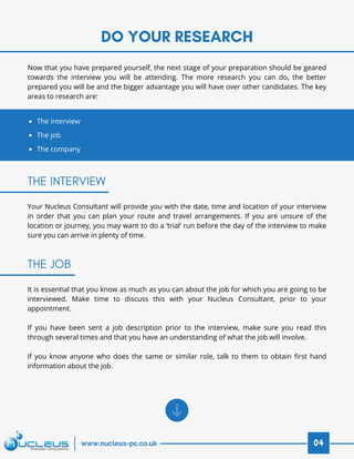 DO YOUR RESEARCH
04www.nucleus-pc.co.uk
Now that you have prepared yourself, the next stage of your preparation should be geared
towards the interview you will be attending. The more research you can do, the better
prepared you will be and the bigger advantage you will have over other candidates. The key
areas to research are:
The interview
The job
The company
THE INTERVIEW
THE JOB
Your Nucleus Consultant will provide you with the date, time and location of your interview
in order that you can plan your route and travel arrangements. If you are unsure of the
location or journey, you may want to do a ‘trial’ run before the day of the interview to make
sure you can arrive in plenty of time.
It is essential that you know as much as you can about the job for which you are going to be
interviewed. Make time to discuss this with your Nucleus Consultant, prior to your
appointment.
 
If you have been sent a job description prior to the interview, make sure you read this
through several times and that you have an understanding of what the job will involve.
 
If you know anyone who does the same or similar role, talk to them to obtain first hand
information about the job.
 